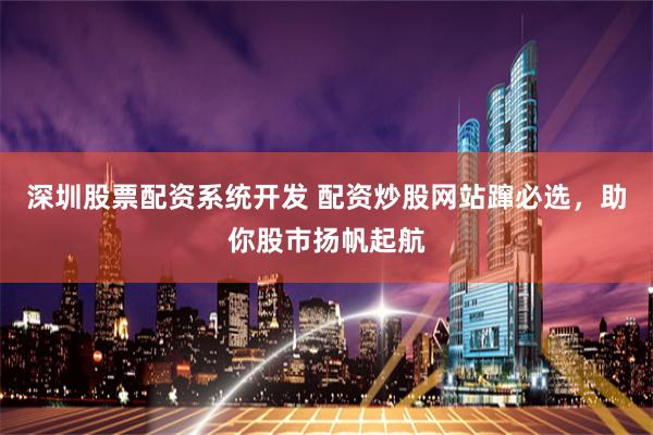 深圳股票配资系统开发 配资炒股网站蹿必选，助你股市扬帆起航
