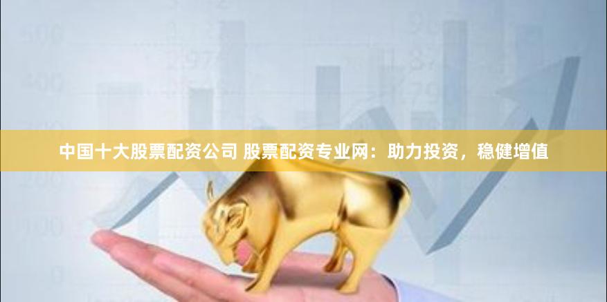 中国十大股票配资公司 股票配资专业网:助力投资,稳健增值