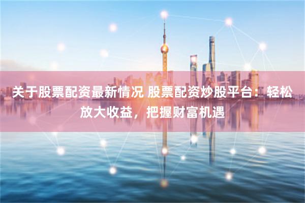 关于股票配资最新情况 股票配资炒股平台：轻松放大收益，把握财富机遇