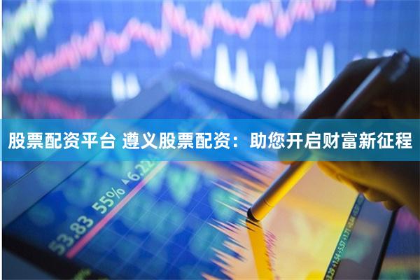 股票配资平台 遵义股票配资：助您开启财富新征程