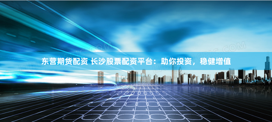 东营期货配资 长沙股票配资平台：助你投资，稳健增值
