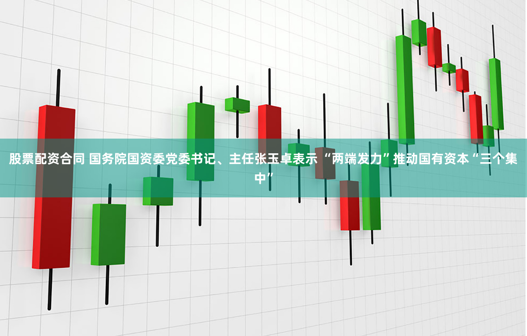 股票配资合同 国务院国资委党委书记、主任张玉卓表示 “两端发力”推动国有资本“三个集中”