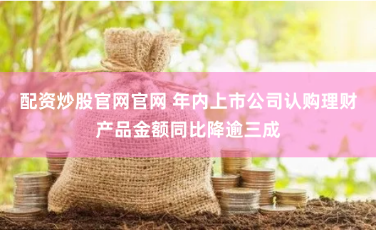 配资炒股官网官网 年内上市公司认购理财产品金额同比降逾三成