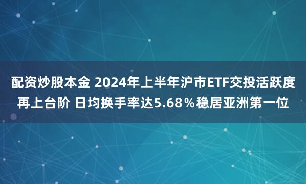 配资炒股本金 2024年上半年沪市ETF交投活跃度再上台阶 日均换手率达5.68％稳居亚洲第一位
