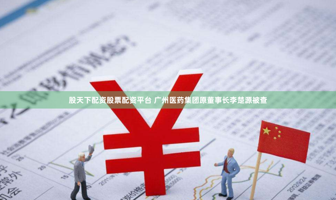 股天下配资股票配资平台 广州医药集团原董事长李楚源被查
