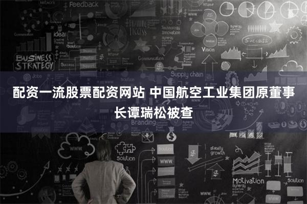 配资一流股票配资网站 中国航空工业集团原董事长谭瑞松被查