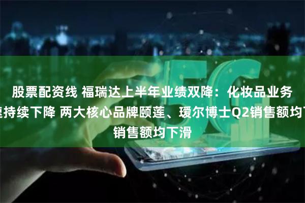 股票配资线 福瑞达上半年业绩双降：化妆品业务增速持续下降 两大核心品牌颐莲、瑷尔博士Q2销售额均下滑