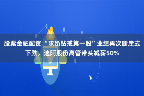 股票金融配资 “求婚钻戒第一股”业绩再次断崖式下跌，迪阿股份高管带头减薪50%