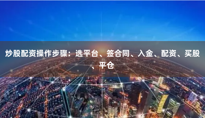 炒股配资操作步骤：选平台、签合同、入金、配资、买股、平仓